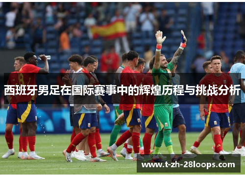 西班牙男足在国际赛事中的辉煌历程与挑战分析