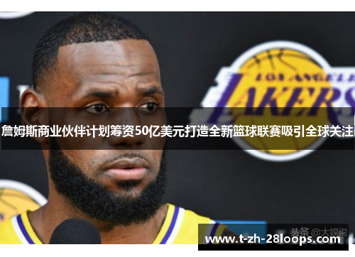 詹姆斯商业伙伴计划筹资50亿美元打造全新篮球联赛吸引全球关注