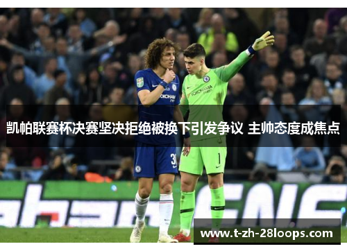 凯帕联赛杯决赛坚决拒绝被换下引发争议 主帅态度成焦点