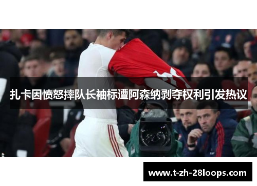 扎卡因愤怒摔队长袖标遭阿森纳剥夺权利引发热议