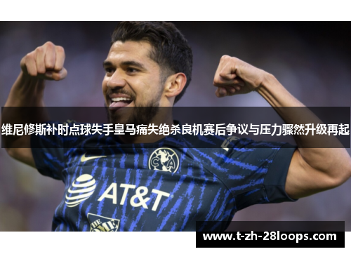 维尼修斯补时点球失手皇马痛失绝杀良机赛后争议与压力骤然升级再起