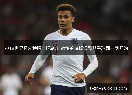 2018世界杯埃特博自摆乌龙 教练的临场调整从丢球那一刻开始